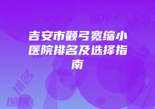 吉安市颧弓宽缩小医院排名及选择指南