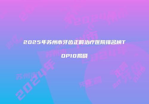 2025年苏州市牙齿正畸治疗医院排名榜TOP10揭晓