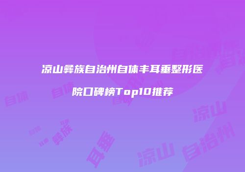 凉山彝族自治州自体丰耳垂整形医院口碑榜Top10推荐