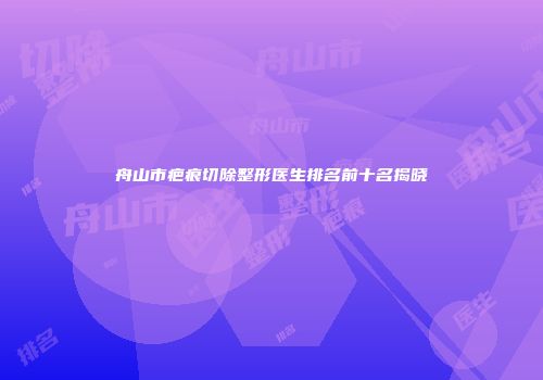 舟山市疤痕切除整形医生排名前十名揭晓