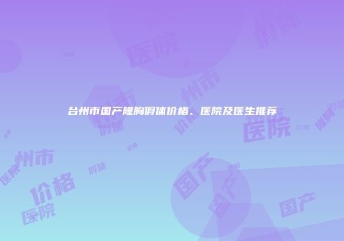 台州市国产隆胸假体价格、医院及医生推荐