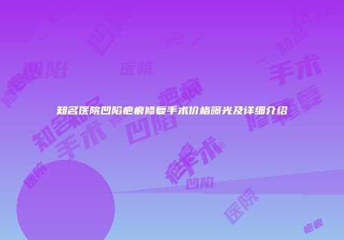 知名医院凹陷疤痕修复手术价格曝光及详细介绍