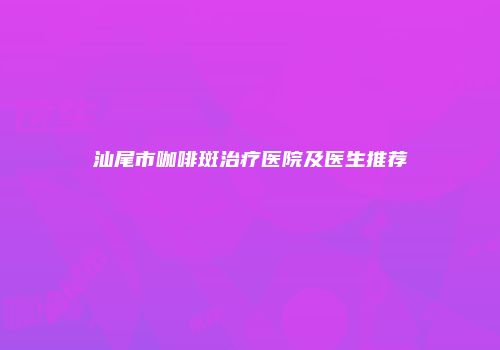 汕尾市咖啡斑治疗医院及医生推荐