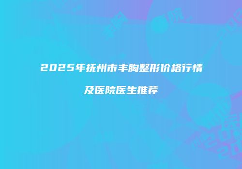 2025年抚州市丰胸整形价格行情及医院医生推荐