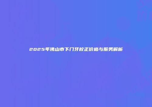 2025年佛山市下门牙校正价格与服务解析