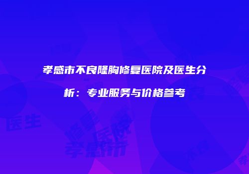 孝感市不良隆胸修复医院及医生分析：专业服务与价格参考