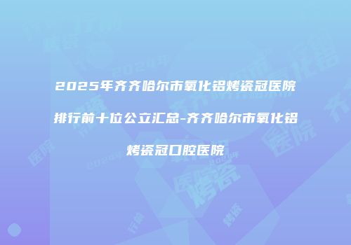 2025年齐齐哈尔市氧化铝烤瓷冠医院排行前十位公立汇总-齐齐哈尔市氧化铝烤瓷冠口腔医院
