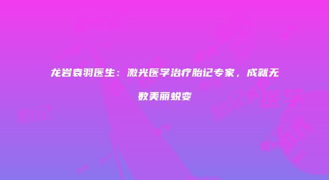 龙岩袁羽医生：激光医学治疗胎记专家，成就无数美丽蜕变
