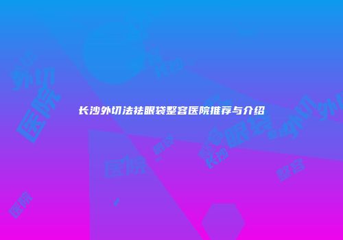 长沙外切法祛眼袋整容医院推荐与介绍