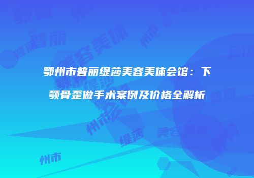 鄂州市普丽缇莎美容美体会馆：下颚骨歪做手术案例及价格全解析