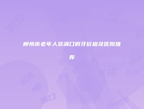 柳州市老年人装满口假牙价格及医院推荐