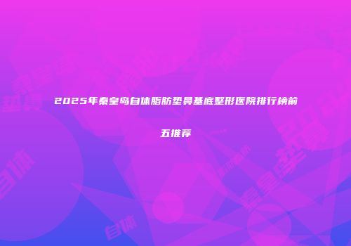 2025年秦皇岛自体脂肪垫鼻基底整形医院排行榜前五推荐