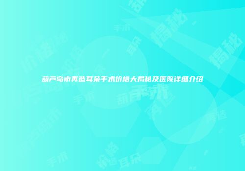 葫芦岛市再造耳朵手术价格大揭秘及医院详细介绍
