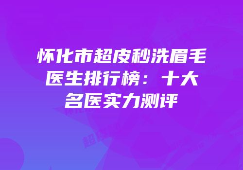 怀化市超皮秒洗眉毛医生排行榜：十大名医实力测评