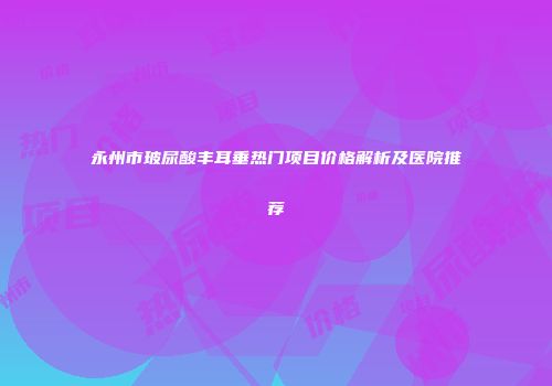永州市玻尿酸丰耳垂热门项目价格解析及医院推荐