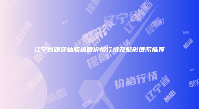 辽宁省眼部抽脂提眉价格行情及整形医院推荐
