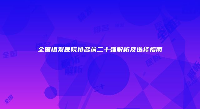全国植发医院排名前二十强解析及选择指南