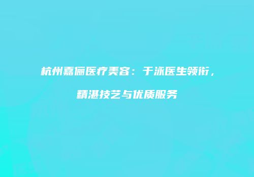 杭州嘉俪医疗美容：于泳医生领衔，精湛技艺与优质服务