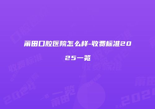 莆田口腔医院怎么样-收费标准2025一览
