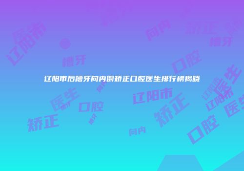 辽阳市后槽牙向内倒矫正口腔医生排行榜揭晓