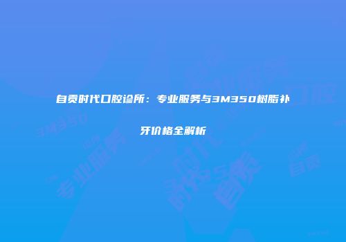 自贡时代口腔诊所：专业服务与3M350树脂补牙价格全解析
