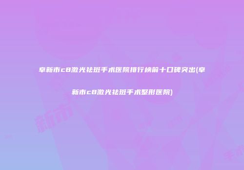 阜新市c8激光祛斑手术医院排行榜前十口碑突出(阜新市c8激光祛斑手术整形医院)