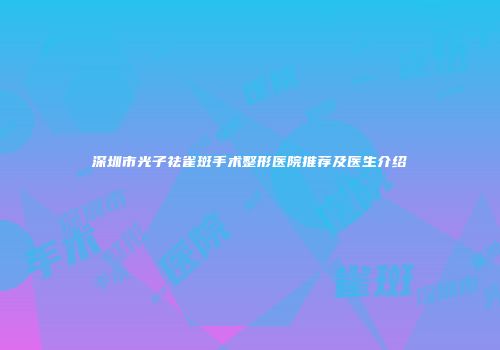 深圳市光子祛雀斑手术整形医院推荐及医生介绍