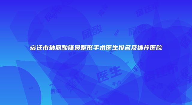 宿迁市玻尿酸隆鼻整形手术医生排名及推荐医院