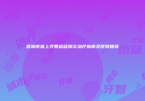 宣城市拔上牙智齿冠周炎治疗指南及医院推荐