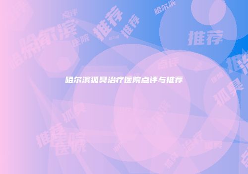 哈尔滨狐臭治疗医院点评与推荐