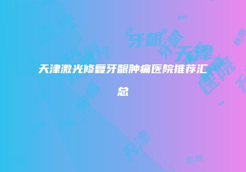 天津激光修复牙龈肿痛医院推荐汇总