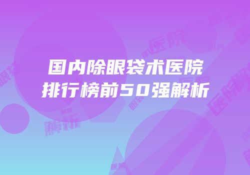 国内除眼袋术医院排行榜前50强解析