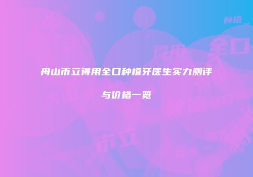 舟山市立得用全口种植牙医生实力测评与价格一览