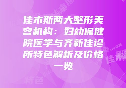 佳木斯两大整形美容机构：妇幼保健院医学与齐新佳诊所特色解析及价格一览