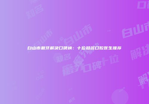 白山市磨牙解决口碑榜：十位知名口腔医生推荐