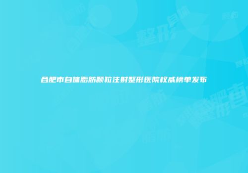 合肥市自体脂肪颗粒注射整形医院权威榜单发布