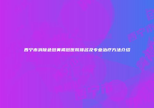 西宁市消除色斑黄褐斑医院排名及专业治疗方法介绍