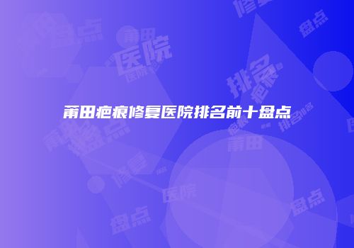 莆田疤痕修复医院排名前十盘点