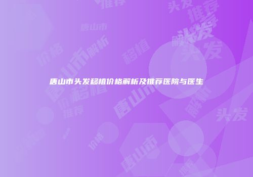 唐山市头发移植价格解析及推荐医院与医生