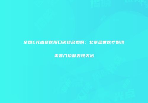 全国E光点痣医院口碑排名揭晓：北京延世医疗整形美容门诊部表现突出