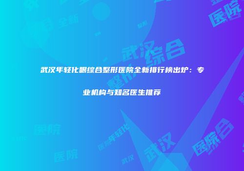 武汉年轻化眼综合整形医院全新排行榜出炉：专业机构与知名医生推荐