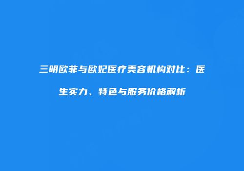 三明欧菲与欧妃医疗美容机构对比：医生实力、特色与服务价格解析