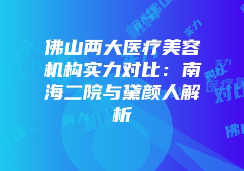 佛山两大医疗美容机构实力对比：南海二院与黛颜人解析