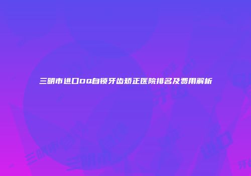 三明市进口DQ自锁牙齿矫正医院排名及费用解析