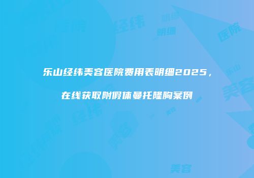 乐山经纬美容医院费用表明细2025，在线获取附假体曼托隆胸案例