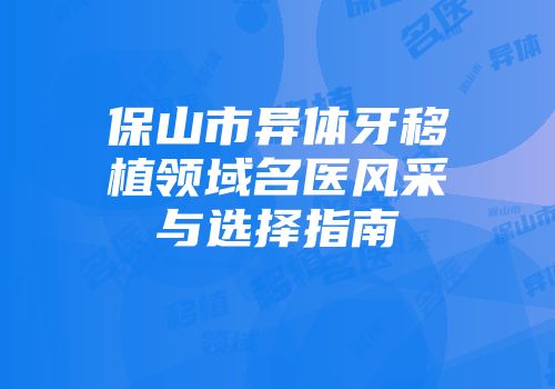 保山市异体牙移植领域名医风采与选择指南