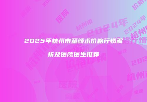 2025年杭州市童颜术价格行情解析及医院医生推荐