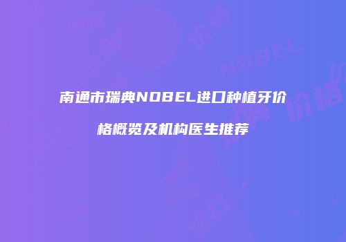 南通市瑞典NOBEL进口种植牙价格概览及机构医生推荐