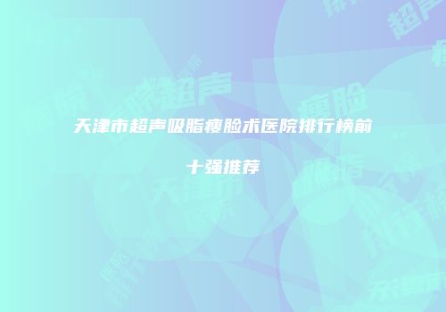 天津市超声吸脂瘦脸术医院排行榜前十强推荐