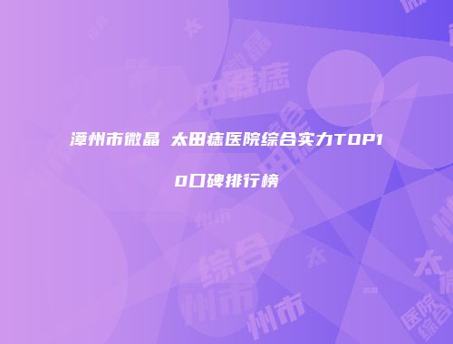 漳州市微晶袪太田痣医院综合实力TOP10口碑排行榜